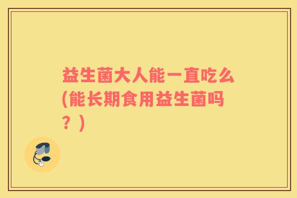 益生菌大人能一直吃么(能长期食用益生菌吗?) 益生菌大人能一直吃么(能长期食用益生菌吗?)