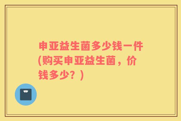 申亚益生菌多少钱一件(购买申亚益生菌，价钱多少？)
