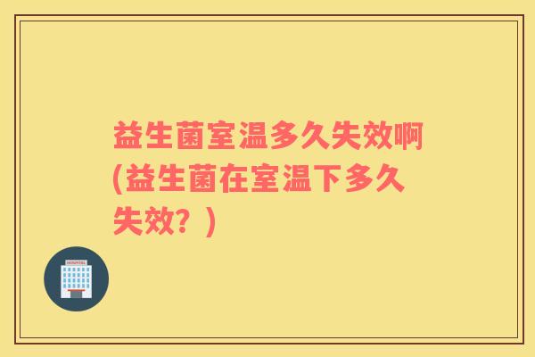 益生菌室温多久失效啊(益生菌在室温下多久失效？)