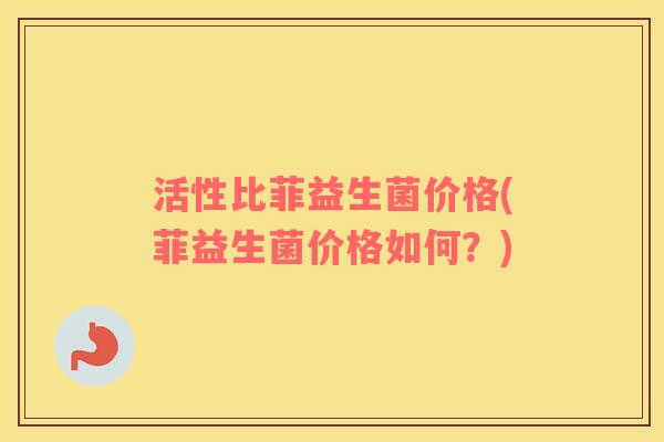 活性比菲益生菌价格(菲益生菌价格如何？)