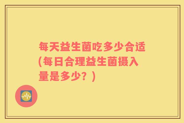 每天益生菌吃多少合适(每日合理益生菌摄入量是多少?) 每天益生菌吃多少合适(每日合理益生菌摄入量是多少?)