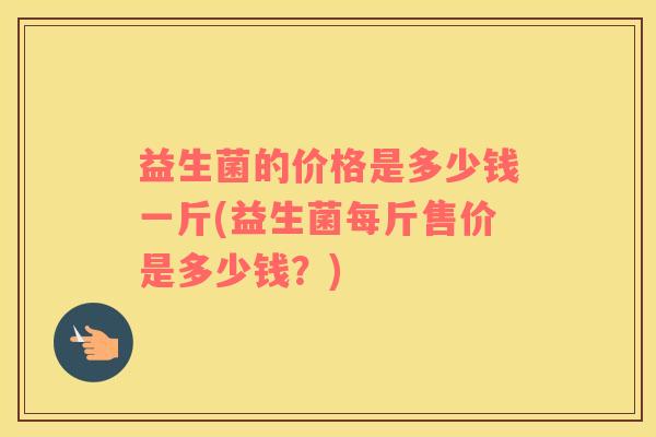 益生菌的价格是多少钱一斤(益生菌每斤售价是多少钱？)