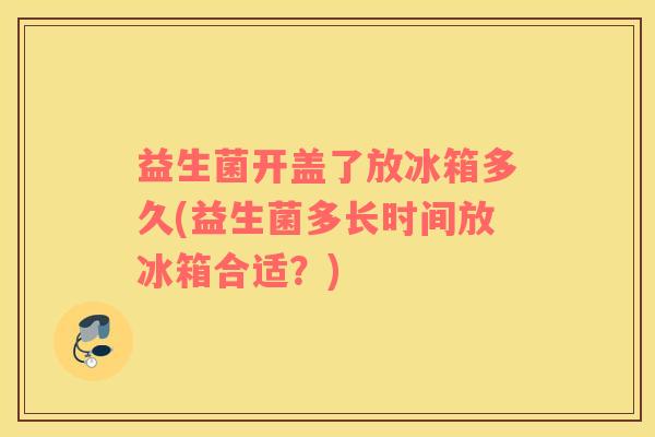 益生菌开盖了放冰箱多久(益生菌多长时间放冰箱合适？)