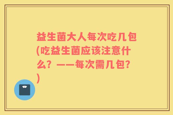 益生菌大人每次吃几包(吃益生菌应该注意什么？——每次需几包？)