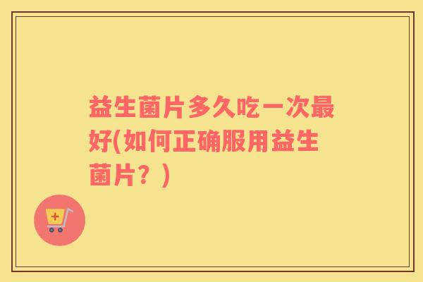 益生菌片多久吃一次好(如何正确服用益生菌片?) 益生菌片多久吃一次好(如何正确服用益生菌片?)
