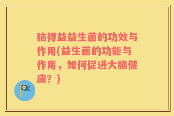 脑得益益生菌的功效与作用(益生菌的功能与作用，如何促进大脑健康？)