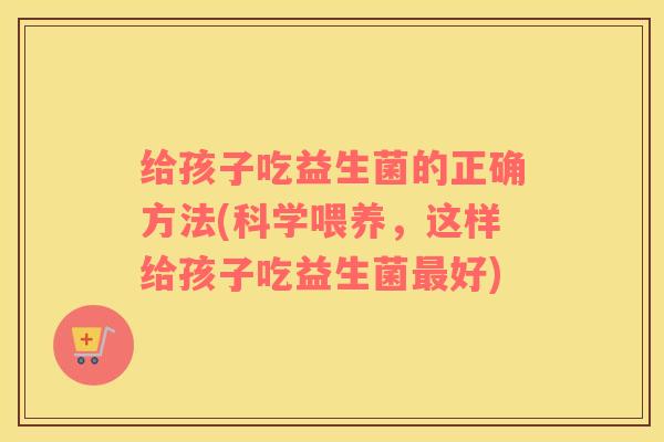 给孩子吃益生菌的正确方法(科学喂养，这样给孩子吃益生菌好)