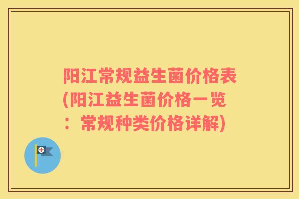 阳江常规益生菌价格表(阳江益生菌价格一览:常规种类价格详解) 阳江常规益生菌价格表(阳江益生菌价格一览:常规种类价格详解)