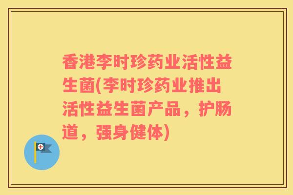 香港李时珍药业活性益生菌(李时珍药业推出活性益生菌产品，护肠道，强身健体)