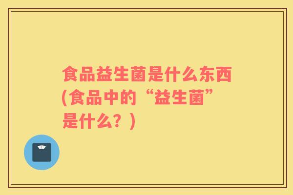 食品益生菌是什么东西(食品中的“益生菌”是什么？)