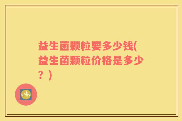 益生菌颗粒要多少钱(益生菌颗粒价格是多少？)