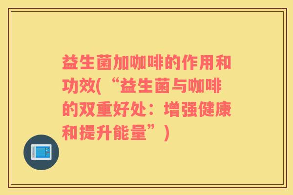 益生菌加咖啡的作用和功效(“益生菌与咖啡的双重好处：增强健康和提升能量”)
