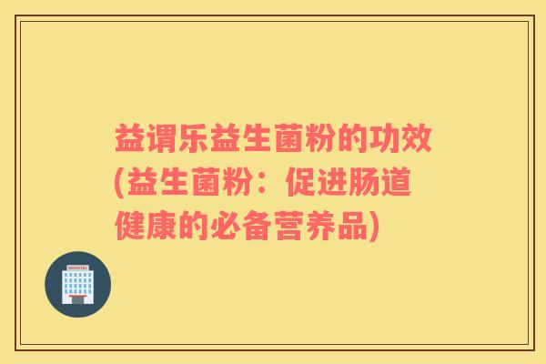 益谓乐益生菌粉的功效(益生菌粉:促进肠道健康的必备营养品) 益谓乐益生菌粉的功效(益生菌粉:促进肠道健康的必备营养品)