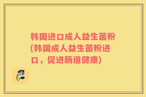 韩国进口成人益生菌粉(韩国成人益生菌粉进口，促进肠道健康)