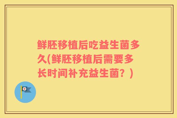 鲜胚移植后吃益生菌多久(鲜胚移植后需要多长时间补充益生菌？)
