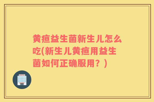 黄疸益生菌新生儿怎么吃(新生儿黄疸用益生菌如何正确服用?) 黄疸益生菌新生儿怎么吃(新生儿黄疸用益生菌如何正确服用?)