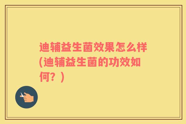 迪辅益生菌效果怎么样(迪辅益生菌的功效如何?) 迪辅益生菌效果怎么样(迪辅益生菌的功效如何?)