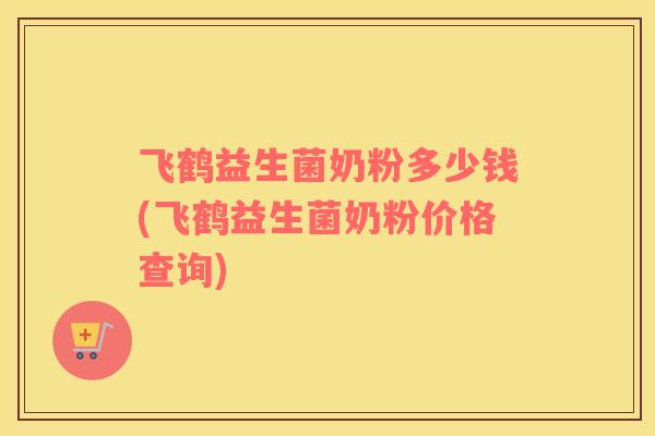 飞鹤益生菌奶粉多少钱(飞鹤益生菌奶粉价格查询)