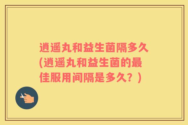 逍遥丸和益生菌隔多久(逍遥丸和益生菌的佳服用间隔是多久？)