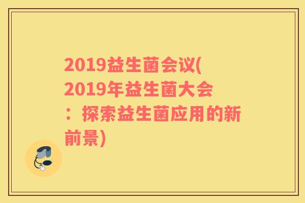 2019益生菌会议(2019年益生菌大会:探索益生菌应用的新前景) 2019益生菌会议(2019年益生菌大会:探索益生菌应用的新前景)
