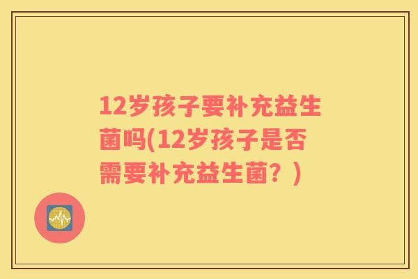 12岁孩子要补充益生菌吗(12岁孩子是否需要补充益生菌?) 12岁孩子要补充益生菌吗(12岁孩子是否需要补充益生菌?)