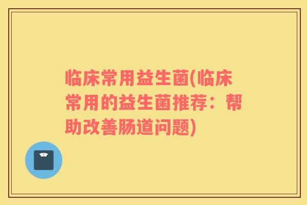 临床常用益生菌(临床常用的益生菌推荐：帮助改善肠道问题)