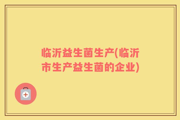 临沂益生菌生产(临沂市生产益生菌的企业) 临沂益生菌生产(临沂市生产益生菌的企业)