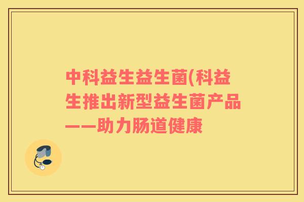中科益生益生菌(科益生推出新型益生菌产品——助力肠道健康