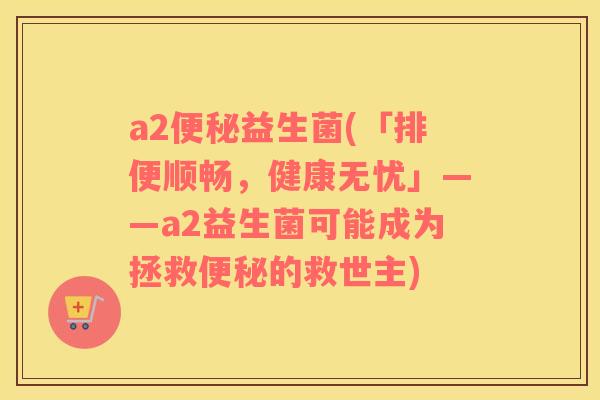 a2益生菌(「排便顺畅,健康无忧」——a2益生菌可能成为拯救的救世主) a2益生菌(「排便顺畅,健康无忧」——a2益生菌可能成为拯救的救世主)