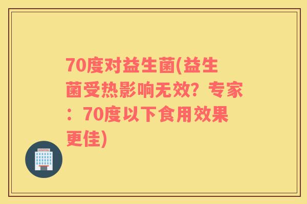 70度对益生菌(益生菌受热影响无效？专家：70度以下食用效果更佳)