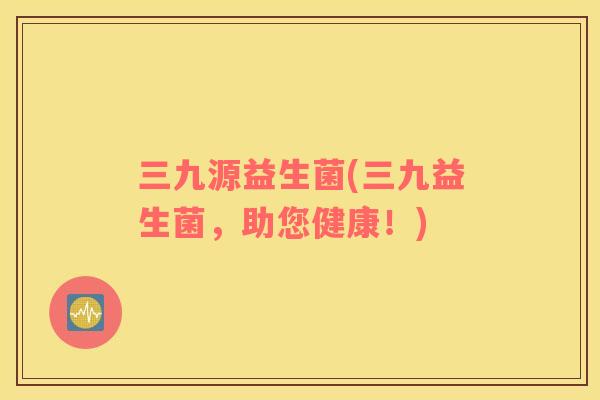 三九源益生菌(三九益生菌，助您健康！)