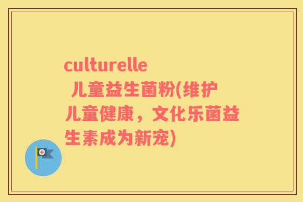 culturelle 儿童益生菌粉(维护儿童健康,文化乐菌益生素成为新宠) culturelle 儿童益生菌粉(维护儿童健康,文化乐菌益生素成为新宠)