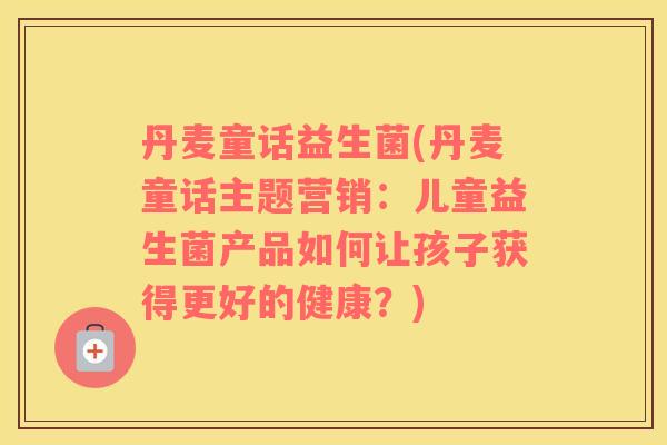 丹麦童话益生菌(丹麦童话主题营销:儿童益生菌产品如何让孩子获得更好的健康?) 丹麦童话益生菌(丹麦童话主题营销:儿童益生菌产品如何让孩子获得更好的健康?)