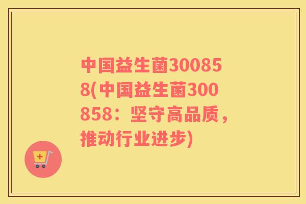中国益生菌300858(中国益生菌300858：坚守高品质，推动行业进步)