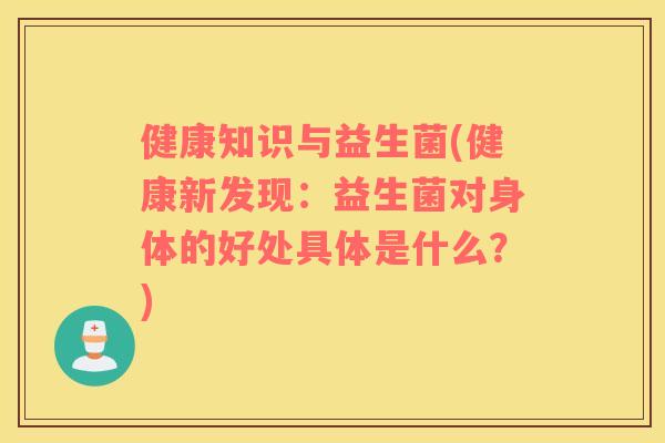 健康知识与益生菌(健康新发现:益生菌对身体的好处具体是什么?) 健康知识与益生菌(健康新发现:益生菌对身体的好处具体是什么?)