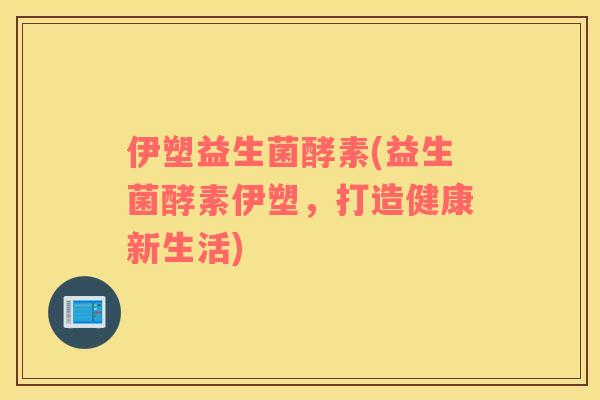 伊塑益生菌酵素(益生菌酵素伊塑，打造健康新生活)