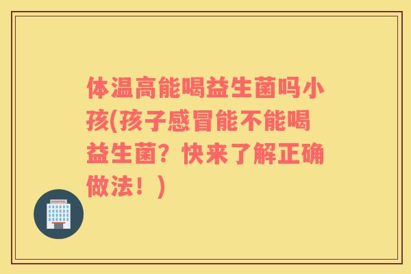 体温高能喝益生菌吗小孩(孩子能不能喝益生菌？快来了解正确做法！)