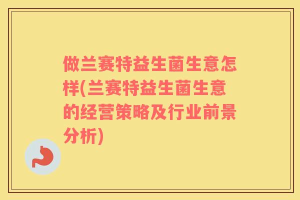 做兰赛特益生菌生意怎样(兰赛特益生菌生意的经营策略及行业前景分析)