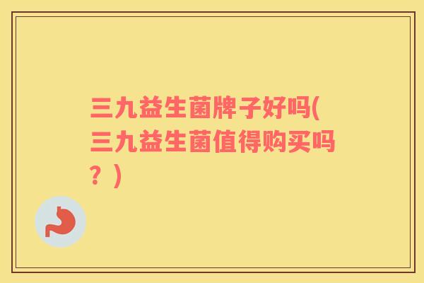 三九益生菌牌子好吗(三九益生菌值得购买吗？)