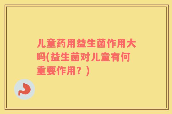 儿童药用益生菌作用大吗(益生菌对儿童有何重要作用?) 儿童药用益生菌作用大吗(益生菌对儿童有何重要作用?)