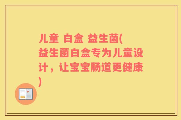 儿童 白盒 益生菌(益生菌白盒专为儿童设计,让宝宝肠道更健康) 儿童 白盒 益生菌(益生菌白盒专为儿童设计,让宝宝肠道更健康)