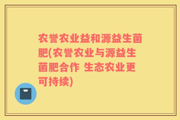农誉农业益和源益生菌肥(农誉农业与源益生菌肥合作 生态农业更可持续)