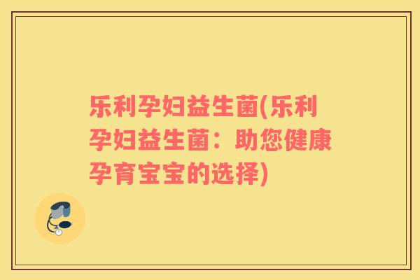 乐利孕妇益生菌(乐利孕妇益生菌：助您健康孕育宝宝的选择)
