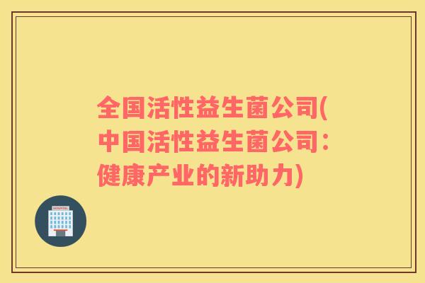 全国活性益生菌公司(中国活性益生菌公司:健康产业的新助力) 全国活性益生菌公司(中国活性益生菌公司:健康产业的新助力)