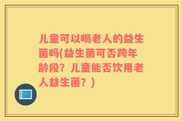 儿童可以喝老人的益生菌吗(益生菌可否跨年龄段？儿童能否饮用老人益生菌？)