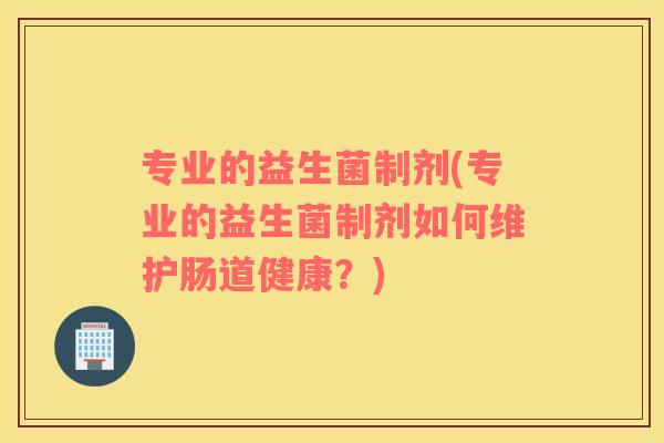 专业的益生菌制剂(专业的益生菌制剂如何维护肠道健康?) 专业的益生菌制剂(专业的益生菌制剂如何维护肠道健康?)