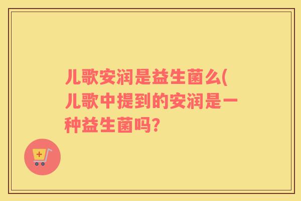 儿歌安润是益生菌么(儿歌中提到的安润是一种益生菌吗？