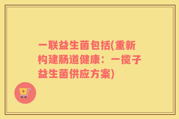 一联益生菌包括(重新构建肠道健康:一揽子益生菌供应方案) 一联益生菌包括(重新构建肠道健康:一揽子益生菌供应方案)