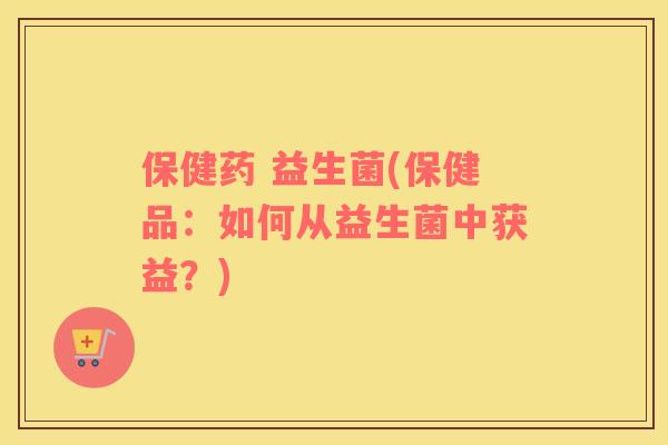 保健药 益生菌(保健品：如何从益生菌中获益？)