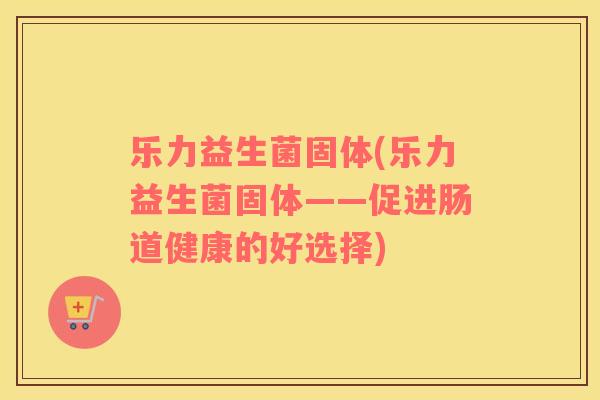 乐力益生菌固体(乐力益生菌固体——促进肠道健康的好选择) 乐力益生菌固体(乐力益生菌固体——促进肠道健康的好选择)